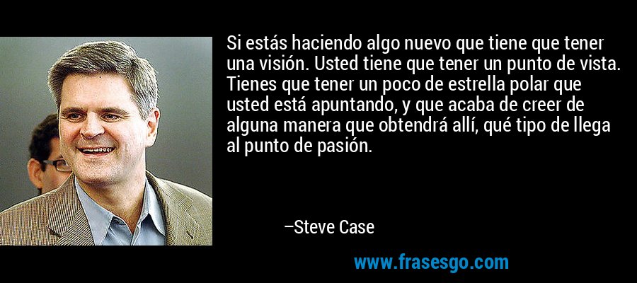 Si estás haciendo algo nuevo que tiene que tener una visión. Usted tiene que tener un punto de vista. Tienes que tener un poco de estrella polar que usted está apuntando, y que acaba de creer de alguna manera que obtendrá allí, qué tipo de llega al punto de pasión. – Steve Case