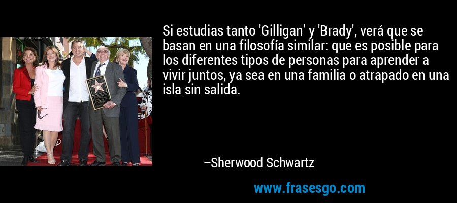 Si estudias tanto 'Gilligan' y 'Brady', verá que se basan en una filosofía similar: que es posible para los diferentes tipos de personas para aprender a vivir juntos, ya sea en una familia o atrapado en una isla sin salida. – Sherwood Schwartz