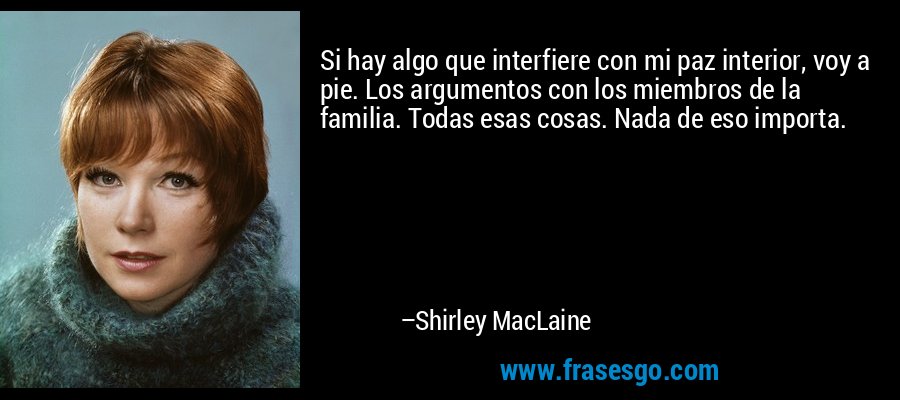 Si hay algo que interfiere con mi paz interior, voy a pie. Los argumentos con los miembros de la familia. Todas esas cosas. Nada de eso importa. – Shirley MacLaine