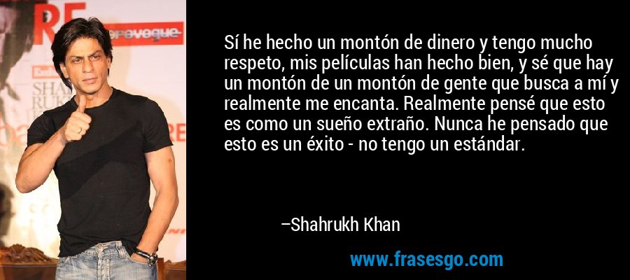 Sí he hecho un montón de dinero y tengo mucho respeto, mis películas han hecho bien, y sé que hay un montón de un montón de gente que busca a mí y realmente me encanta. Realmente pensé que esto es como un sueño extraño. Nunca he pensado que esto es un éxito - no tengo un estándar. – Shahrukh Khan