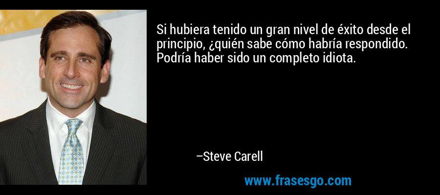 Si hubiera tenido un gran nivel de éxito desde el principio, ¿quién sabe cómo habría respondido. Podría haber sido un completo idiota. – Steve Carell