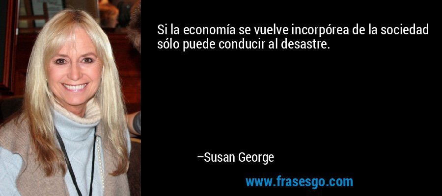 Si la economía se vuelve incorpórea de la sociedad sólo puede conducir al desastre. – Susan George