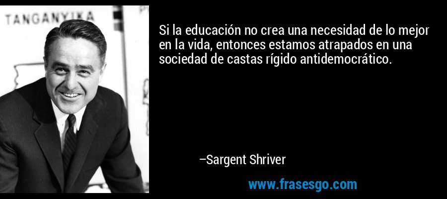 Si la educación no crea una necesidad de lo mejor en la vida, entonces estamos atrapados en una sociedad de castas rígido antidemocrático. – Sargent Shriver