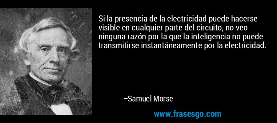 Si la presencia de la electricidad puede hacerse visible en cualquier parte del circuito, no veo ninguna razón por la que la inteligencia no puede transmitirse instantáneamente por la electricidad. – Samuel Morse