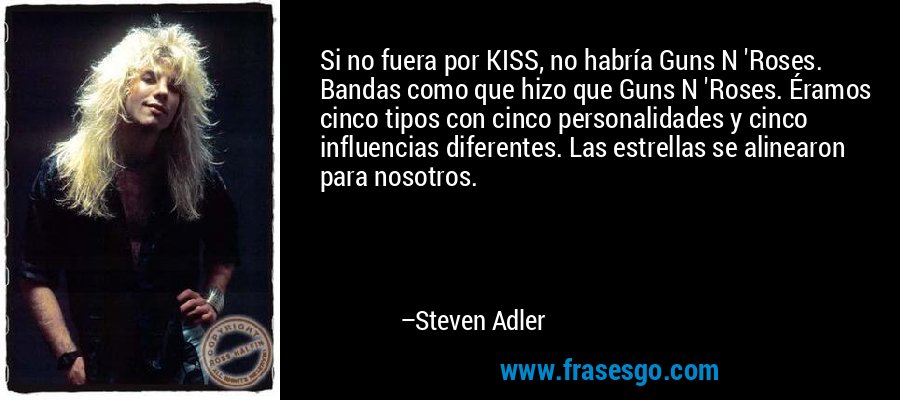 Si no fuera por KISS, no habría Guns N 'Roses. Bandas como que hizo que Guns N 'Roses. Éramos cinco tipos con cinco personalidades y cinco influencias diferentes. Las estrellas se alinearon para nosotros. – Steven Adler