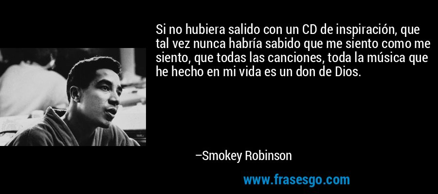 Si no hubiera salido con un CD de inspiración, que tal vez nunca habría sabido que me siento como me siento, que todas las canciones, toda la música que he hecho en mi vida es un don de Dios. – Smokey Robinson