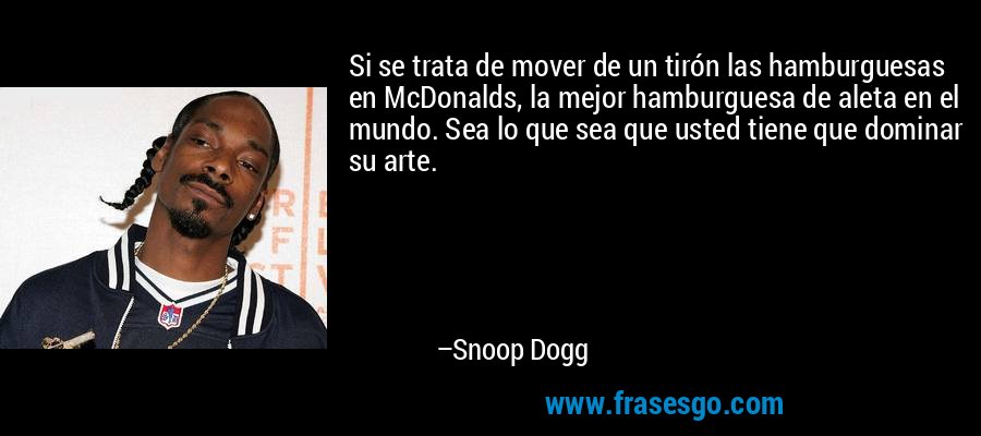 Si se trata de mover de un tirón las hamburguesas en McDonalds, la mejor hamburguesa de aleta en el mundo. Sea lo que sea que usted tiene que dominar su arte. – Snoop Dogg