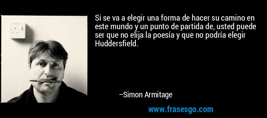 Si se va a elegir una forma de hacer su camino en este mundo y un punto de partida de, usted puede ser que no elija la poesía y que no podría elegir Huddersfield. – Simon Armitage