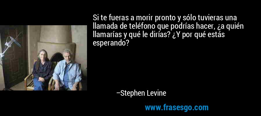 Si te fueras a morir pronto y sólo tuvieras una llamada de teléfono que podrías hacer, ¿a quién llamarías y qué le dirías? ¿Y por qué estás esperando? – Stephen Levine