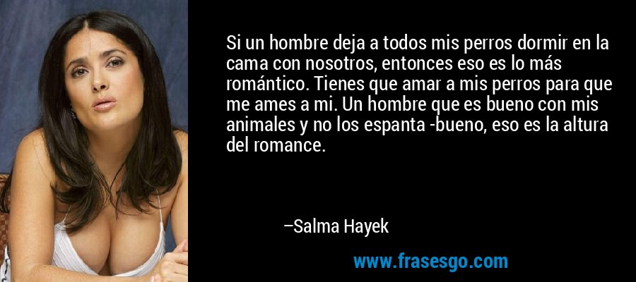 Si un hombre deja a todos mis perros dormir en la cama con nosotros, entonces eso es lo más romántico. Tienes que amar a mis perros para que me ames a mi. Un hombre que es bueno con mis animales y no los espanta -bueno, eso es la altura del romance. – Salma Hayek