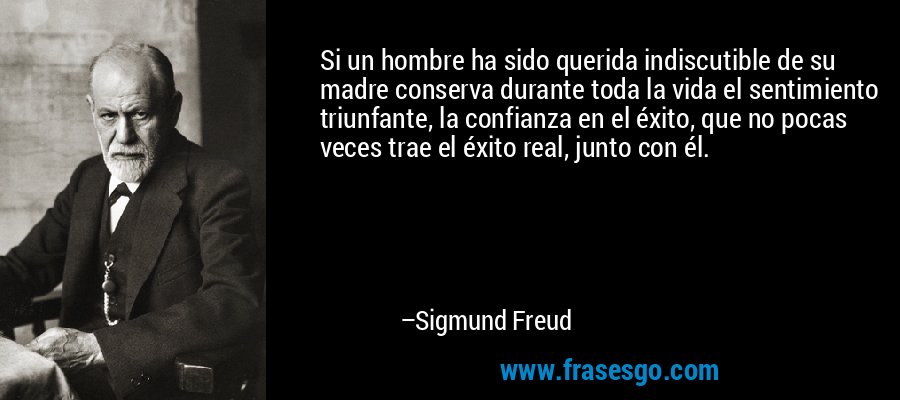 Si un hombre ha sido querida indiscutible de su madre conserva durante toda la vida el sentimiento triunfante, la confianza en el éxito, que no pocas veces trae el éxito real, junto con él. – Sigmund Freud