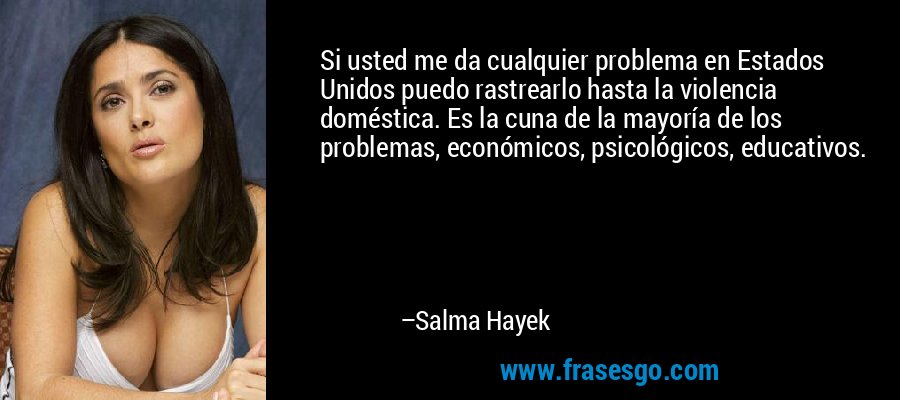 Si usted me da cualquier problema en Estados Unidos puedo rastrearlo hasta la violencia doméstica. Es la cuna de la mayoría de los problemas, económicos, psicológicos, educativos. – Salma Hayek