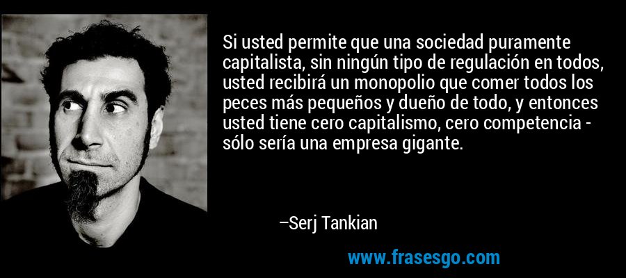 Si usted permite que una sociedad puramente capitalista, sin ningún tipo de regulación en todos, usted recibirá un monopolio que comer todos los peces más pequeños y dueño de todo, y entonces usted tiene cero capitalismo, cero competencia - sólo sería una empresa gigante. – Serj Tankian
