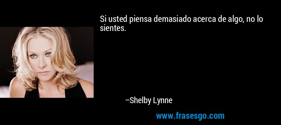 Si usted piensa demasiado acerca de algo, no lo sientes. – Shelby Lynne