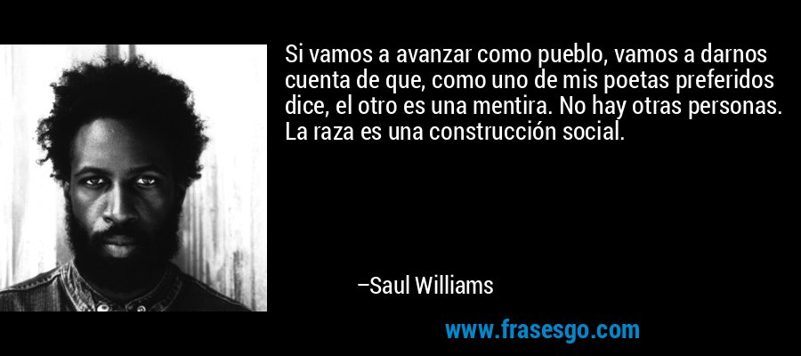 Si vamos a avanzar como pueblo, vamos a darnos cuenta de que, como uno de mis poetas preferidos dice, el otro es una mentira. No hay otras personas. La raza es una construcción social. – Saul Williams