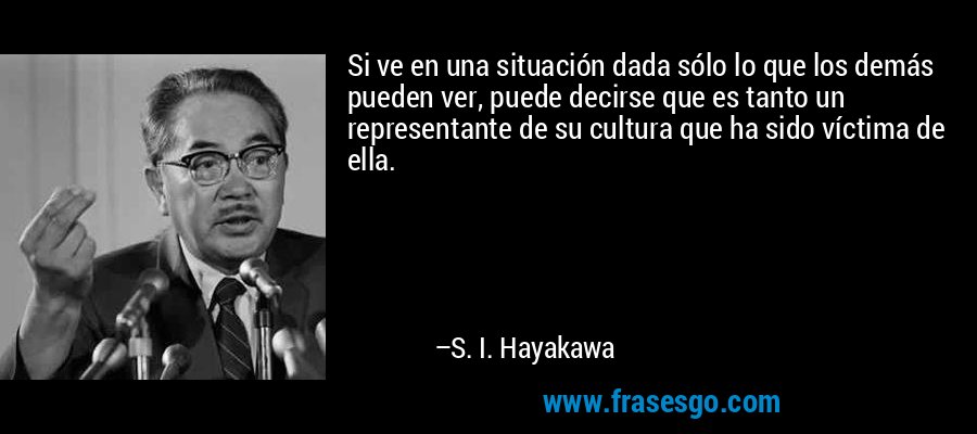 Si ve en una situación dada sólo lo que los demás pueden ver, puede decirse que es tanto un representante de su cultura que ha sido víctima de ella. – S. I. Hayakawa
