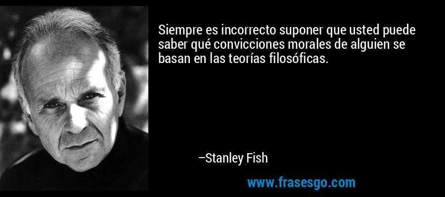 Siempre es incorrecto suponer que usted puede saber qué convicciones morales de alguien se basan en las teorías filosóficas. – Stanley Fish