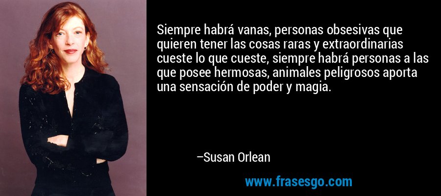 Siempre habrá vanas, personas obsesivas que quieren tener las cosas raras y extraordinarias cueste lo que cueste, siempre habrá personas a las que posee hermosas, animales peligrosos aporta una sensación de poder y magia. – Susan Orlean
