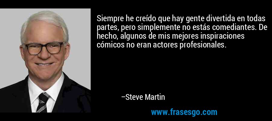 Siempre he creído que hay gente divertida en todas partes, pero simplemente no estás comediantes. De hecho, algunos de mis mejores inspiraciones cómicos no eran actores profesionales. – Steve Martin