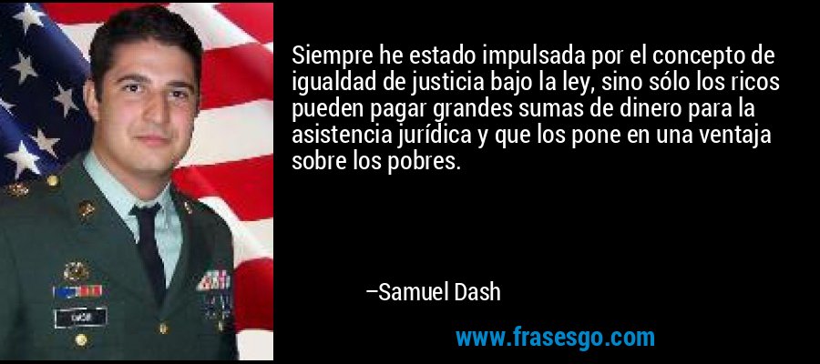 Siempre he estado impulsada por el concepto de igualdad de justicia bajo la ley, sino sólo los ricos pueden pagar grandes sumas de dinero para la asistencia jurídica y que los pone en una ventaja sobre los pobres. – Samuel Dash