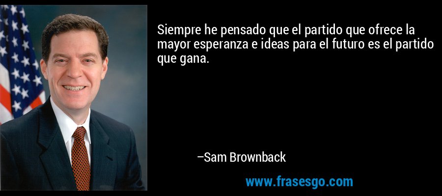 Siempre he pensado que el partido que ofrece la mayor esperanza e ideas para el futuro es el partido que gana. – Sam Brownback