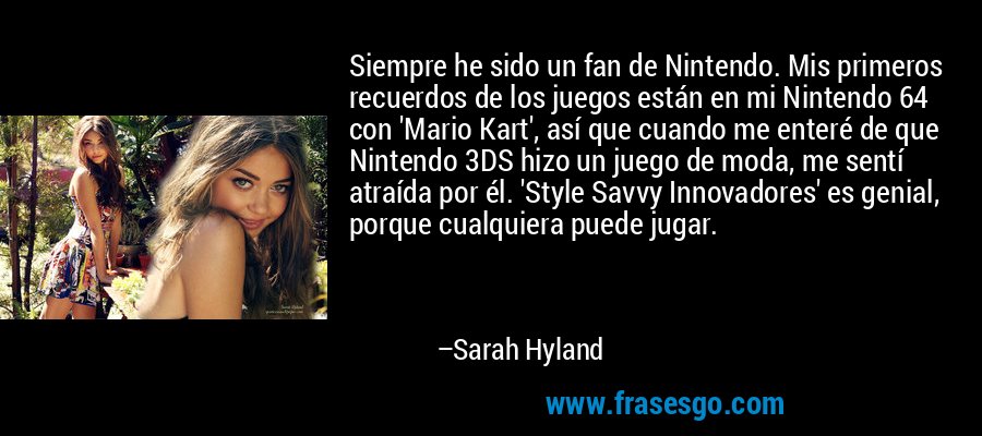 Siempre he sido un fan de Nintendo. Mis primeros recuerdos de los juegos están en mi Nintendo 64 con 'Mario Kart', así que cuando me enteré de que Nintendo 3DS hizo un juego de moda, me sentí atraída por él. 'Style Savvy Innovadores' es genial, porque cualquiera puede jugar. – Sarah Hyland