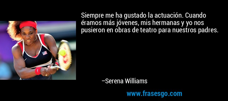 Siempre me ha gustado la actuación. Cuando éramos más jóvenes, mis hermanas y yo nos pusieron en obras de teatro para nuestros padres. – Serena Williams