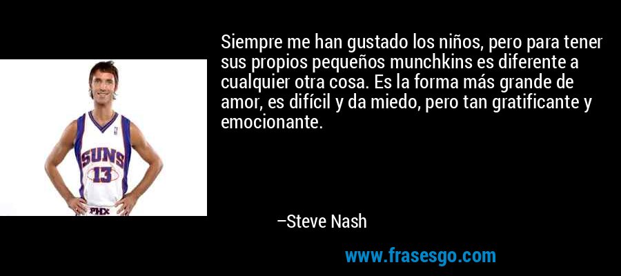 Siempre me han gustado los niños, pero para tener sus propios pequeños munchkins es diferente a cualquier otra cosa. Es la forma más grande de amor, es difícil y da miedo, pero tan gratificante y emocionante. – Steve Nash