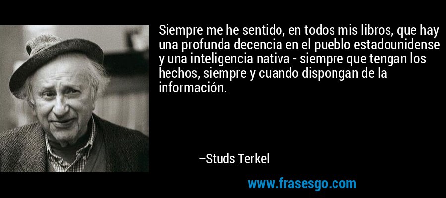 Siempre me he sentido, en todos mis libros, que hay una profunda decencia en el pueblo estadounidense y una inteligencia nativa - siempre que tengan los hechos, siempre y cuando dispongan de la información. – Studs Terkel