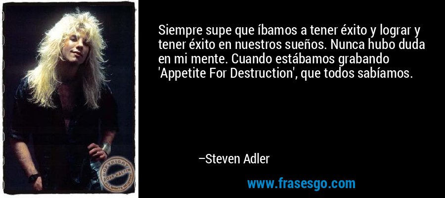 Siempre supe que íbamos a tener éxito y lograr y tener éxito en nuestros sueños. Nunca hubo duda en mi mente. Cuando estábamos grabando 'Appetite For Destruction', que todos sabíamos. – Steven Adler