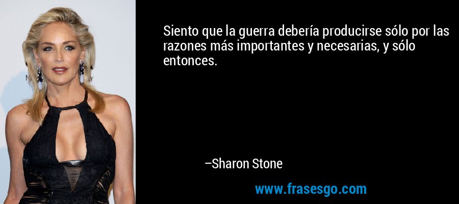 Siento que la guerra debería producirse sólo por las razones más importantes y necesarias, y sólo entonces. – Sharon Stone