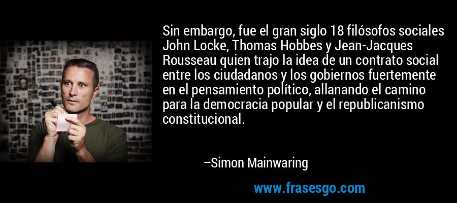 Sin embargo, fue el gran siglo 18 filósofos sociales John Locke, Thomas Hobbes y Jean-Jacques Rousseau quien trajo la idea de un contrato social entre los ciudadanos y los gobiernos fuertemente en el pensamiento político, allanando el camino para la democracia popular y el republicanismo constitucional. – Simon Mainwaring