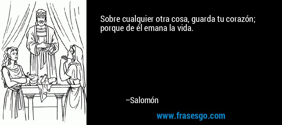 Sobre cualquier otra cosa, guarda tu corazón, porque de él emana la vida. – Salomón