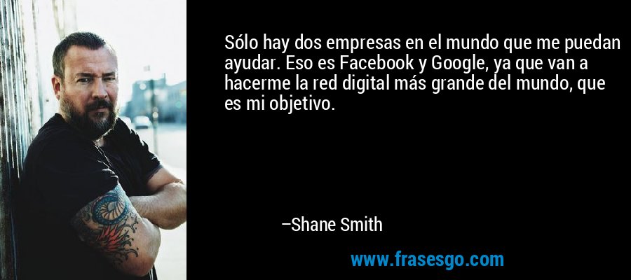 Sólo hay dos empresas en el mundo que me puedan ayudar. Eso es Facebook y Google, ya que van a hacerme la red digital más grande del mundo, que es mi objetivo. – Shane Smith