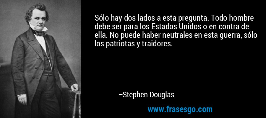 Sólo hay dos lados a esta pregunta. Todo hombre debe ser para los Estados Unidos o en contra de ella. No puede haber neutrales en esta guerra, sólo los patriotas y traidores. – Stephen Douglas