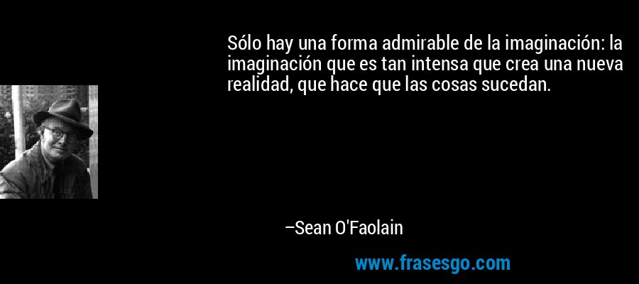 Sólo hay una forma admirable de la imaginación: la imaginación que es tan intensa que crea una nueva realidad, que hace que las cosas sucedan. – Sean O'Faolain