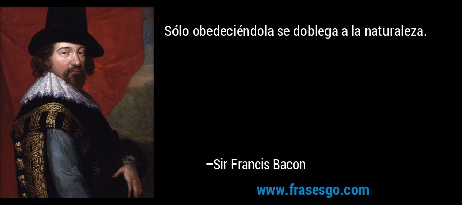 Sólo obedeciéndola se doblega a la naturaleza. – Sir Francis Bacon