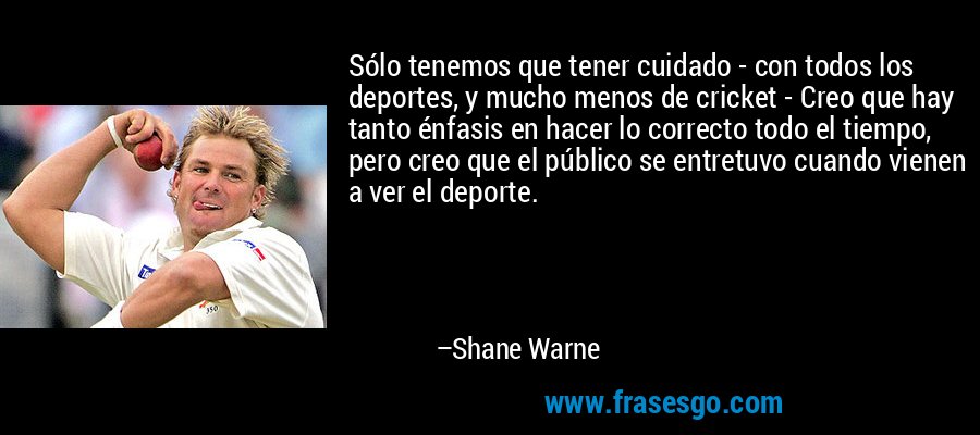 Sólo tenemos que tener cuidado - con todos los deportes, y mucho menos de cricket - Creo que hay tanto énfasis en hacer lo correcto todo el tiempo, pero creo que el público se entretuvo cuando vienen a ver el deporte. – Shane Warne