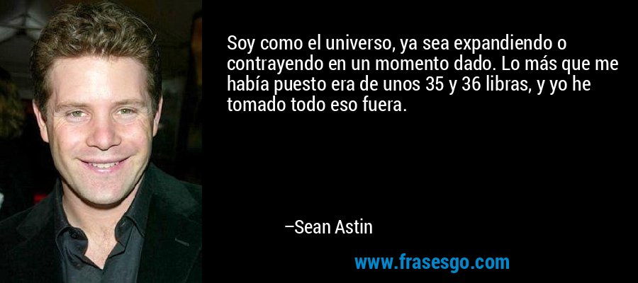 Soy como el universo, ya sea expandiendo o contrayendo en un momento dado. Lo más que me había puesto era de unos 35 y 36 libras, y yo he tomado todo eso fuera. – Sean Astin