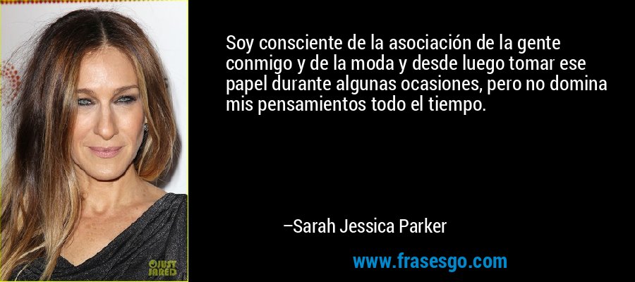 Soy consciente de la asociación de la gente conmigo y de la moda y desde luego tomar ese papel durante algunas ocasiones, pero no domina mis pensamientos todo el tiempo. – Sarah Jessica Parker