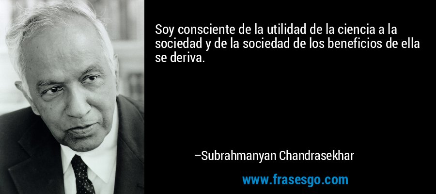 Soy consciente de la utilidad de la ciencia a la sociedad y de la sociedad de los beneficios de ella se deriva. – Subrahmanyan Chandrasekhar