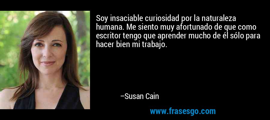 Soy insaciable curiosidad por la naturaleza humana. Me siento muy afortunado de que como escritor tengo que aprender mucho de él sólo para hacer bien mi trabajo. – Susan Cain