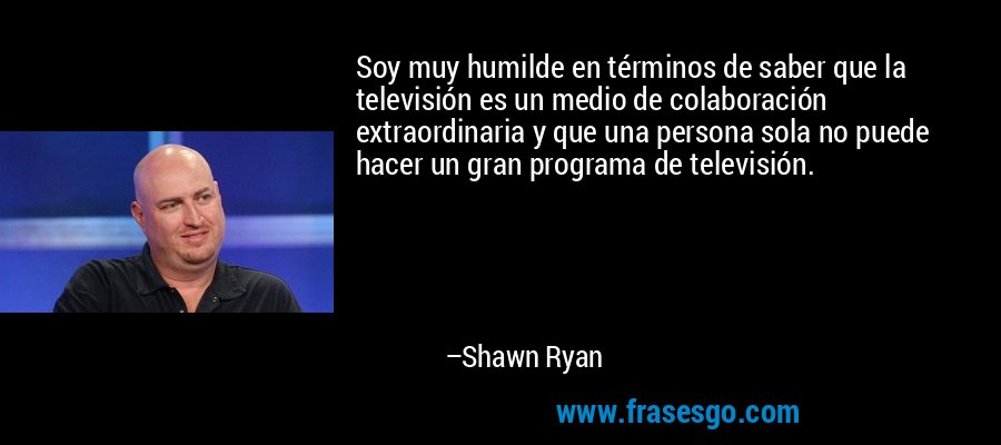 Soy muy humilde en términos de saber que la televisión es un medio de colaboración extraordinaria y que una persona sola no puede hacer un gran programa de televisión. – Shawn Ryan