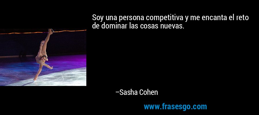 Soy una persona competitiva y me encanta el reto de dominar las cosas nuevas. – Sasha Cohen