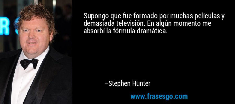 Supongo que fue formado por muchas películas y demasiada televisión. En algún momento me absorbí la fórmula dramática. – Stephen Hunter
