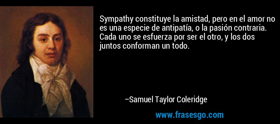 Sympathy constituye la amistad, pero en el amor no es una especie de antipatía, o la pasión contraria. Cada uno se esfuerza por ser el otro, y los dos juntos conforman un todo. – Samuel Taylor Coleridge