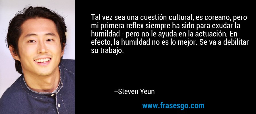 Tal vez sea una cuestión cultural, es coreano, pero mi primera reflex siempre ha sido para exudar la humildad - pero no le ayuda en la actuación. En efecto, la humildad no es lo mejor. Se va a debilitar su trabajo. – Steven Yeun