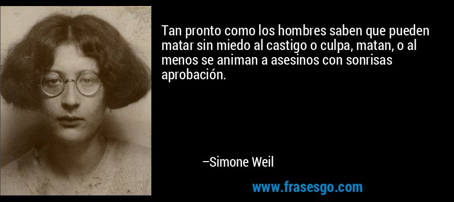 Tan pronto como los hombres saben que pueden matar sin miedo al castigo o culpa, matan, o al menos se animan a asesinos con sonrisas aprobación. – Simone Weil