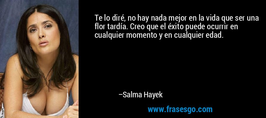 Te lo diré, no hay nada mejor en la vida que ser una flor tardía. Creo que el éxito puede ocurrir en cualquier momento y en cualquier edad. – Salma Hayek