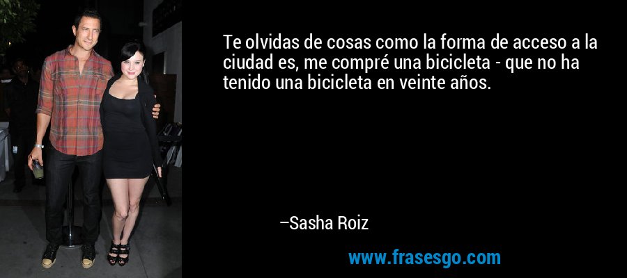 Te olvidas de cosas como la forma de acceso a la ciudad es, me compré una bicicleta - que no ha tenido una bicicleta en veinte años. – Sasha Roiz